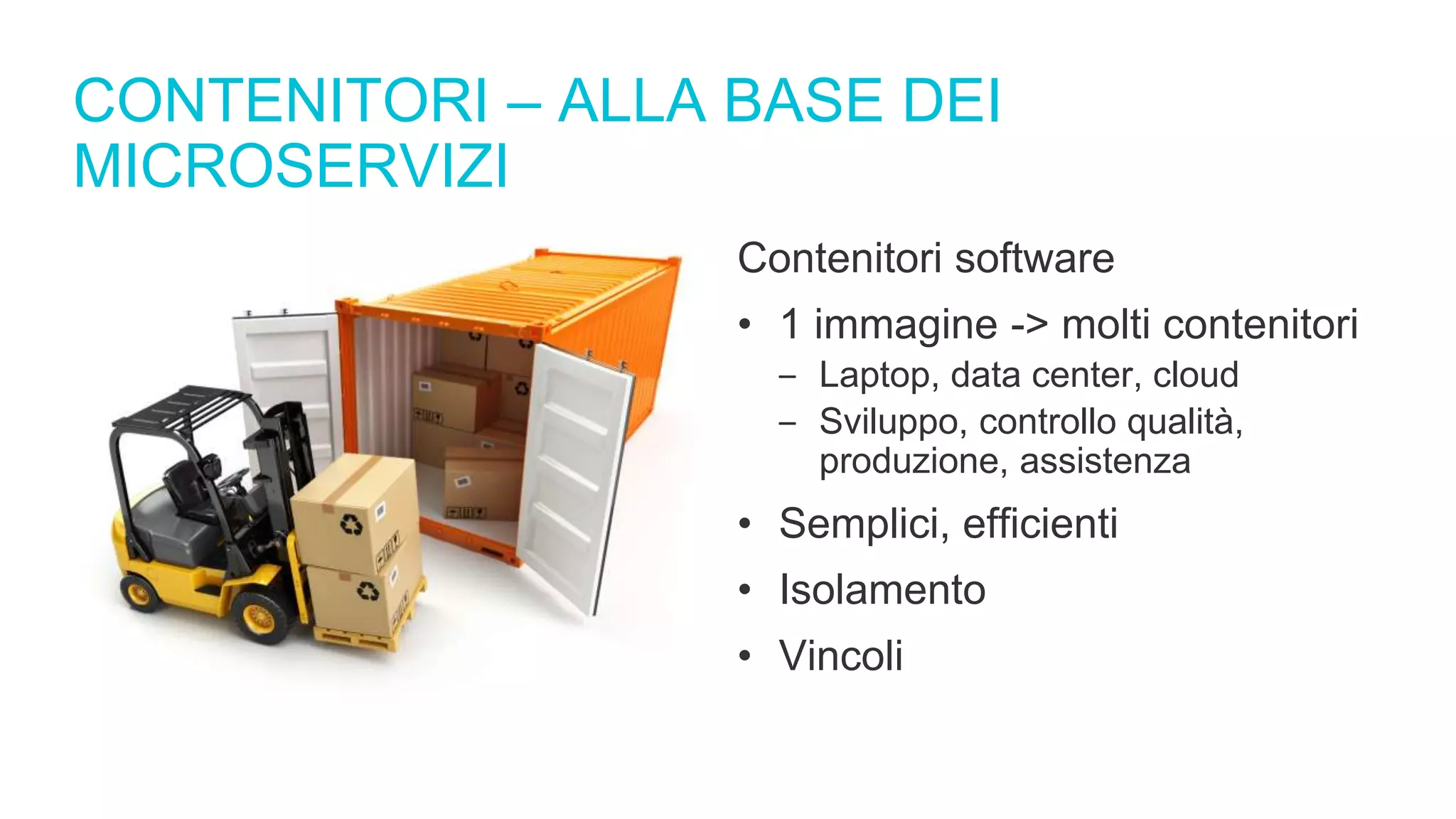 CONTENITORI – ALLA BASE DEI
MICROSERVIZI
Contenitori software
• 1 immagine -> molti contenitori
‒ Laptop, data center, cloud
‒ Sviluppo, controllo qualità,
produzione, assistenza
• Semplici, efficienti
• Isolamento
• Vincoli
 