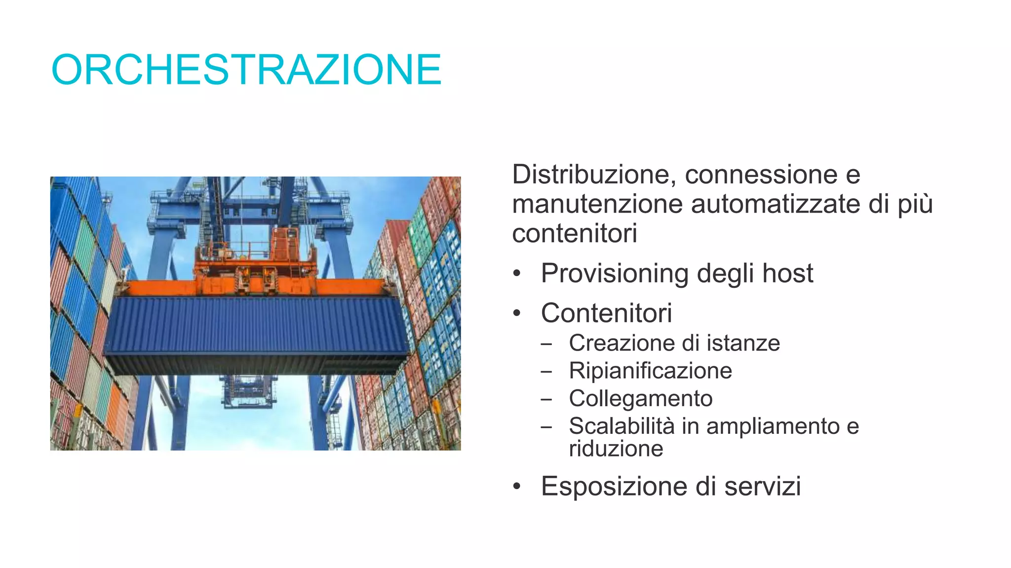 ORCHESTRAZIONE
Distribuzione, connessione e
manutenzione automatizzate di più
contenitori
• Provisioning degli host
• Contenitori
‒ Creazione di istanze
‒ Ripianificazione
‒ Collegamento
‒ Scalabilità in ampliamento e
riduzione
• Esposizione di servizi
 