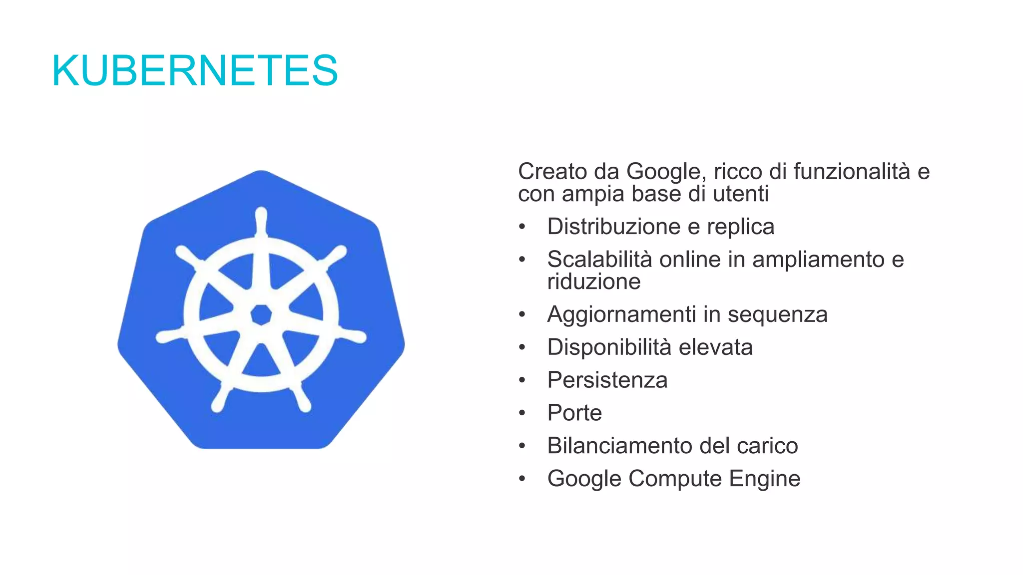 KUBERNETES
Creato da Google, ricco di funzionalità e
con ampia base di utenti
• Distribuzione e replica
• Scalabilità online in ampliamento e
riduzione
• Aggiornamenti in sequenza
• Disponibilità elevata
• Persistenza
• Porte
• Bilanciamento del carico
• Google Compute Engine
 