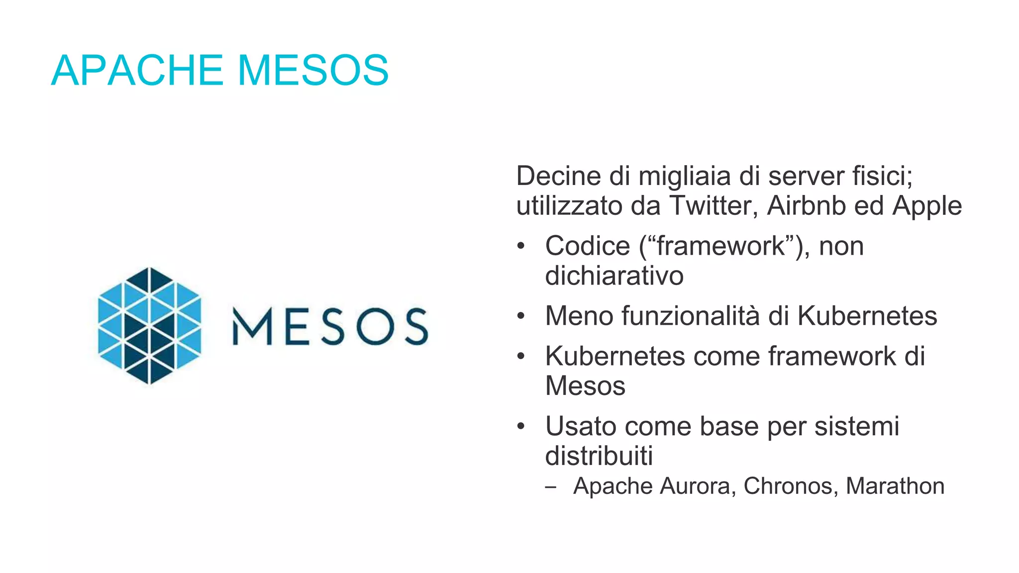 APACHE MESOS
Decine di migliaia di server fisici;
utilizzato da Twitter, Airbnb ed Apple
• Codice (“framework”), non
dichiarativo
• Meno funzionalità di Kubernetes
• Kubernetes come framework di
Mesos
• Usato come base per sistemi
distribuiti
‒ Apache Aurora, Chronos, Marathon
 