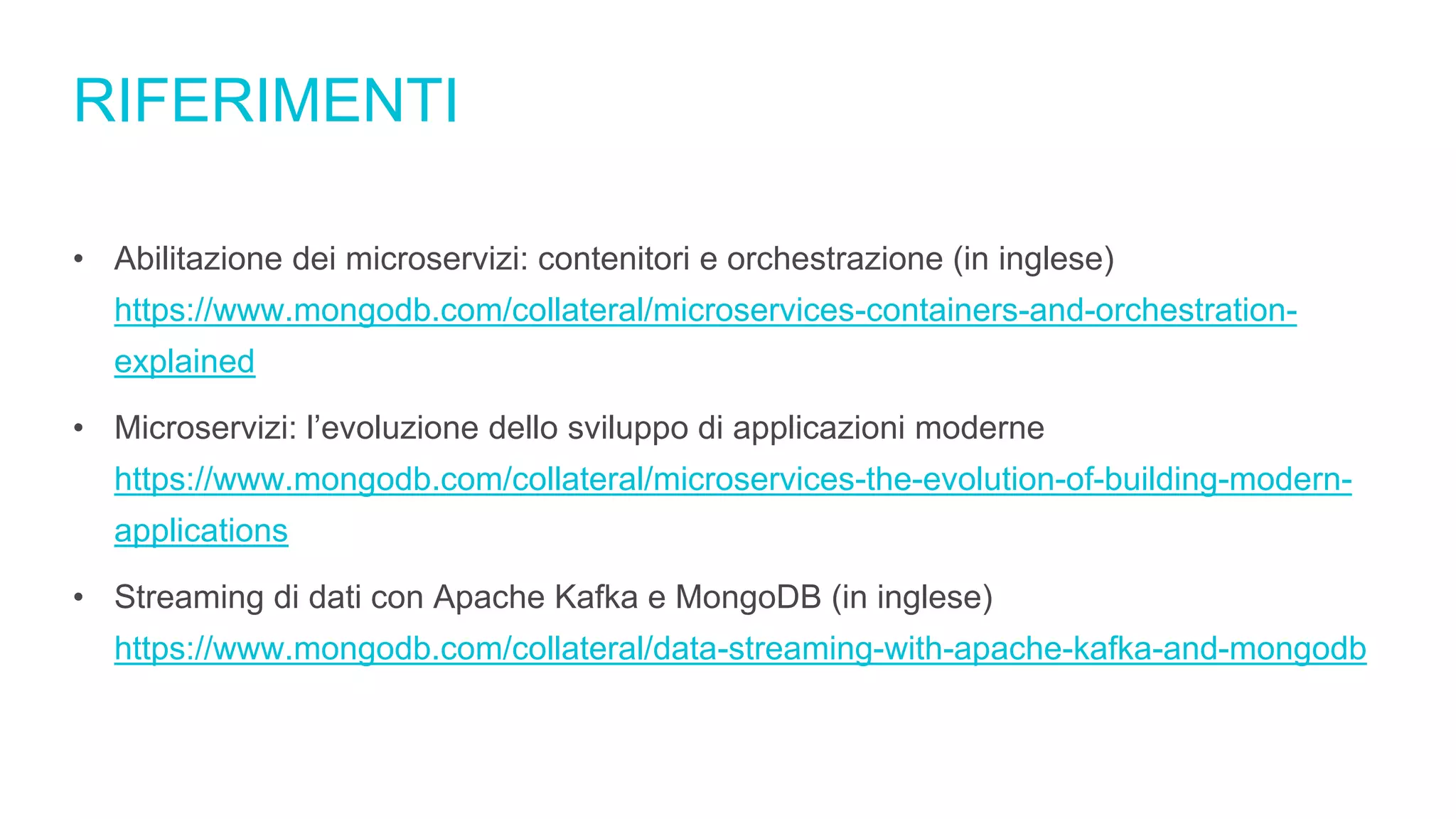 RIFERIMENTI
• Abilitazione dei microservizi: contenitori e orchestrazione (in inglese)
https://www.mongodb.com/collateral/microservices-containers-and-orchestration-
explained
• Microservizi: l’evoluzione dello sviluppo di applicazioni moderne
https://www.mongodb.com/collateral/microservices-the-evolution-of-building-modern-
applications
• Streaming di dati con Apache Kafka e MongoDB (in inglese)
https://www.mongodb.com/collateral/data-streaming-with-apache-kafka-and-mongodb
 