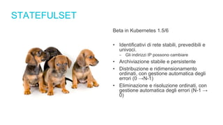 STATEFULSET
Beta in Kubernetes 1.5/6
• Identificativi di rete stabili, prevedibili e
univoci.
‒ Gli indirizzi IP possono cambiare
• Archiviazione stabile e persistente
• Distribuzione e ridimensionamento
ordinati, con gestione automatica degli
errori (0 →N-1)
• Eliminazione e risoluzione ordinati, con
gestione automatica degli errori (N-1 →
0)
 