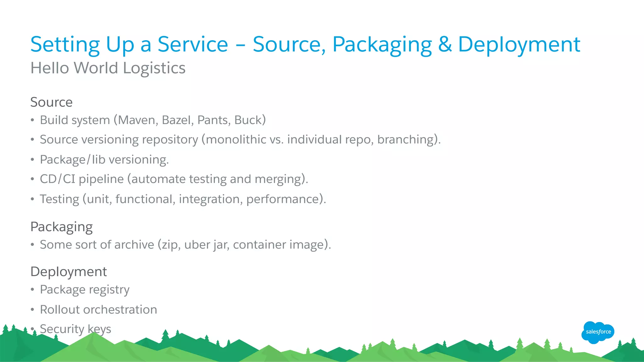 Setting Up a Service – Source, Packaging & Deployment
​ Source
•  Build system (Maven, Bazel, Pants, Buck)
•  Source versioning repository (monolithic vs. individual repo, branching).
•  Package/lib versioning.
•  CD/CI pipeline (automate testing and merging).
•  Testing (unit, functional, integration, performance).
​ Packaging
•  Some sort of archive (zip, uber jar, container image).
​ Deployment
•  Package registry
•  Rollout orchestration
•  Security keys
​ Hello World Logistics
 