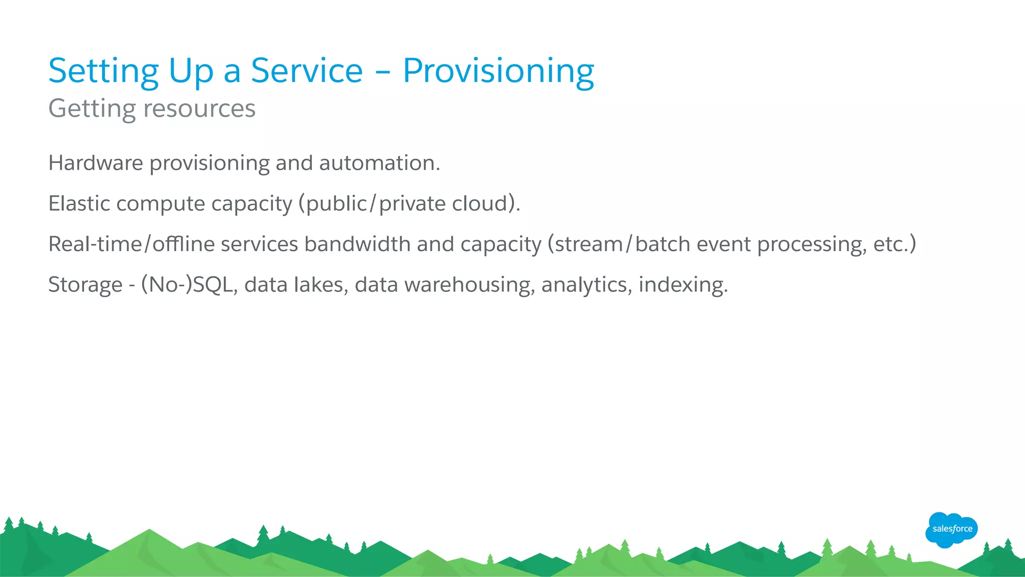 Setting Up a Service – Provisioning
​ Hardware provisioning and automation.
​ Elastic compute capacity (public/private cloud).
​ Real-time/oﬄine services bandwidth and capacity (stream/batch event processing, etc.)
​ Storage - (No-)SQL, data lakes, data warehousing, analytics, indexing.
​ Getting resources
 