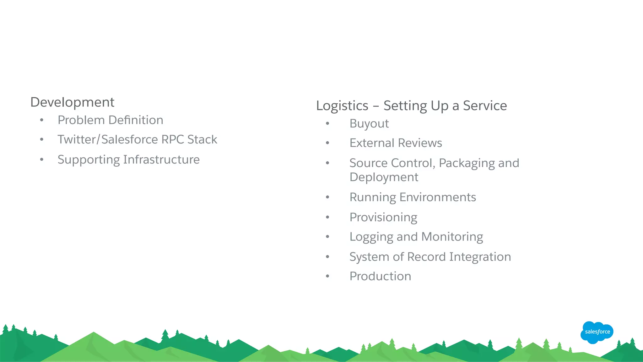 Development
•  Problem Deﬁnition
•  Twitter/Salesforce RPC Stack
•  Supporting Infrastructure
Logistics – Setting Up a Service
•  Buyout
•  External Reviews
•  Source Control, Packaging and
Deployment
•  Running Environments
•  Provisioning
•  Logging and Monitoring
•  System of Record Integration
•  Production
 