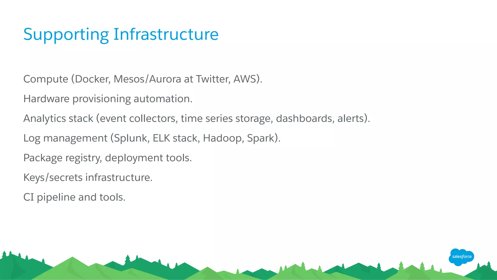 Supporting Infrastructure
Compute (Docker, Mesos/Aurora at Twitter, AWS).
Hardware provisioning automation.
​ Analytics stack (event collectors, time series storage, dashboards, alerts).
Log management (Splunk, ELK stack, Hadoop, Spark).
Package registry, deployment tools.
Keys/secrets infrastructure.
CI pipeline and tools.
 