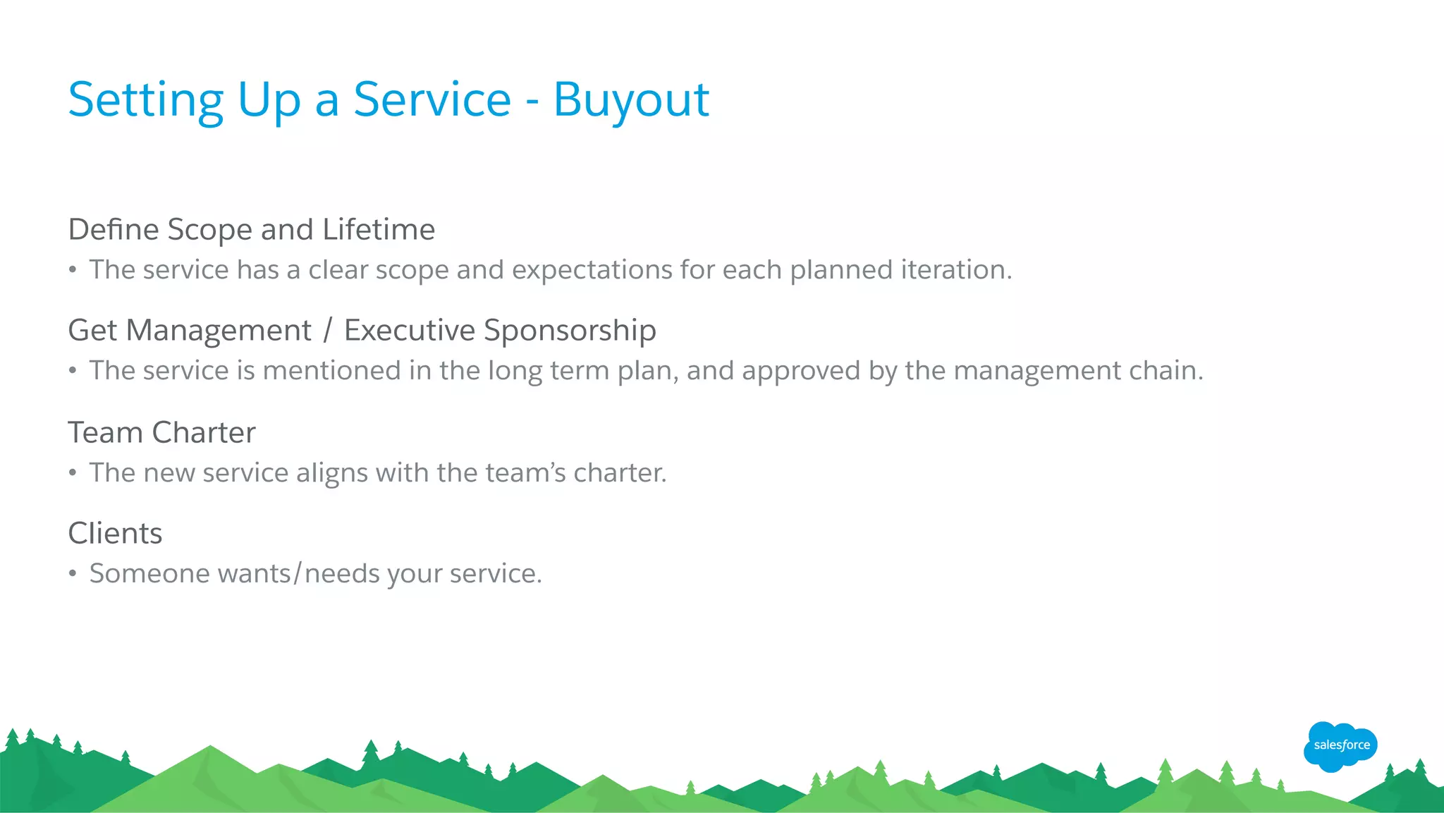 Setting Up a Service - Buyout
​ Deﬁne Scope and Lifetime
•  The service has a clear scope and expectations for each planned iteration.
​ Get Management / Executive Sponsorship
•  The service is mentioned in the long term plan, and approved by the management chain.
​ Team Charter
•  The new service aligns with the team’s charter.
​ Clients
•  Someone wants/needs your service.
 