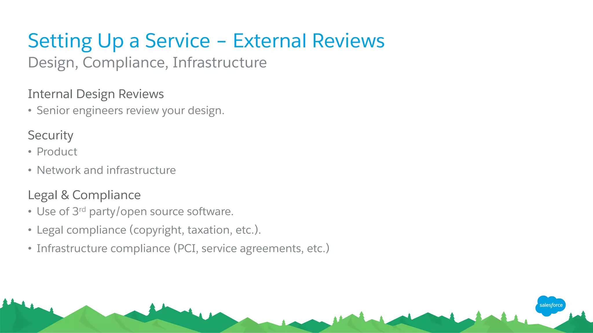 Setting Up a Service – External Reviews
​ Internal Design Reviews
•  Senior engineers review your design.
​ Security
•  Product
•  Network and infrastructure
​ Legal & Compliance
•  Use of 3rd party/open source software.
•  Legal compliance (copyright, taxation, etc.).
•  Infrastructure compliance (PCI, service agreements, etc.)
​ Design, Compliance, Infrastructure
 