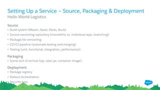 Setting Up a Service – Source, Packaging & Deployment
​ Source
•  Build system (Maven, Bazel, Pants, Buck)
•  Source versioning repository (monolithic vs. individual repo, branching).
•  Package/lib versioning.
•  CD/CI pipeline (automate testing and merging).
•  Testing (unit, functional, integration, performance).
​ Packaging
•  Some sort of archive (zip, uber jar, container image).
​ Deployment
•  Package registry
•  Rollout orchestration
•  Security keys
​ Hello World Logistics
 