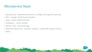 Microservice Stack
•  Spring/Guice - dependency injection, conﬁgs/cmd argument parsing
•  RPC – Finagle, Thrift/Protocol Buﬀers.
•  Jetty / JaxRS - REST/HTTP API
•  ZooKeeper – server resolver
•  Splunk / ELK - structured logs.
•  Real-time metrics lib – counters, statistics, uniﬁed RPC system metrics.
•  Alerts
 