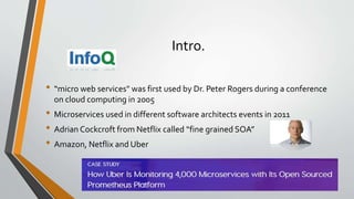Intro.
• “micro web services" was first used by Dr. Peter Rogers during a conference
on cloud computing in 2005
• Microservices used in different software architects events in 2011
• Adrian Cockcroft from Netflix called “fine grained SOA”
• Amazon, Netflix and Uber
 
