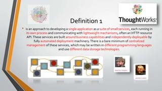 Definition 1
• is an approach to developing a single application as a suite of small services, each running in
its own process and communicating with lightweight mechanisms, often an HTTP resource
API.These services are built around business capabilities and independently deployable by
fully automated deployment machinery.There is a bare minimum of centralized
management of these services, which may be written in different programming languages
and use different data storage technologies.
 