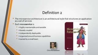 Definition 2
• The microservice architecture is an architectural style that structures an application
as a set of services
• Each microservice is:
• • highly maintainable and testable
• • loosely coupled
• • independently deployable
• • organized around business capabilities
• • owned by a small team
Chris Richardson
 