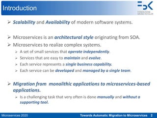 Microservices 2020 Towards Automatic Migration to Microservices 2
Introduction
 Scalability and Availability of modern software systems.
 Microservices is an architectural style originating from SOA.
 Microservices to realize complex systems.
 A set of small services that operate independently.
 Services that are easy to maintain and evolve.
 Each service represents a single business capability.
 Each service can be developed and managed by a single team.
 Migration from monolithic applications to microservices-based
applications.
 Is a challenging task that very often is done manually and without a
supporting tool.
 