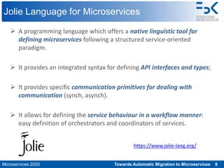 Microservices 2020 Towards Automatic Migration to Microservices 8
Jolie Language for Microservices
 A programming language which offers a native linguistic tool for
defining microservices following a structured service-oriented
paradigm.
 It provides an integrated syntax for defining API interfaces and types;
 It provides specific communication primitives for dealing with
communication (synch, asynch).
 It allows for defining the service behaviour in a workflow manner:
easy definition of orchestrators and coordinators of services.
https://www.jolie-lang.org/
 