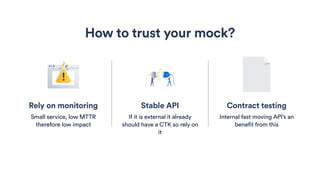 Stable API
If it is external it already
should have a CTK so rely on
it
How to trust your mock?
Contract testing
Internal fast moving API’s an
benefit from this
Rely on monitoring
Small service, low MTTR
therefore low impact
 