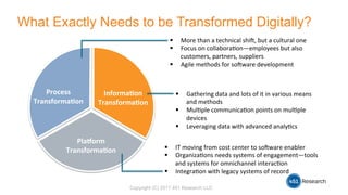 Copyright (C) 2017 451 Research LLC
What Exactly Needs to be Transformed Digitally?
Process	
Transforma-on	
Informa-on	
Transforma-on	
Pla0orm	
Transforma-on	
!  More	than	a	technical	shi.,	but	a	cultural	one	
!  Focus	on	collabora3on—employees	but	also	
customers,	partners,	suppliers	
!  Agile	methods	for	so.ware	development	
!  Gathering	data	and	lots	of	it	in	various	means	
and	methods	
!  Mul3ple	communica3on	points	on	mul3ple	
devices	
!  Leveraging	data	with	advanced	analy3cs	
!  IT	moving	from	cost	center	to	so.ware	enabler	
!  Organiza3ons	needs	systems	of	engagement—tools	
and	systems	for	omnichannel	interac3on	
!  Integra3on	with	legacy	systems	of	record	
 