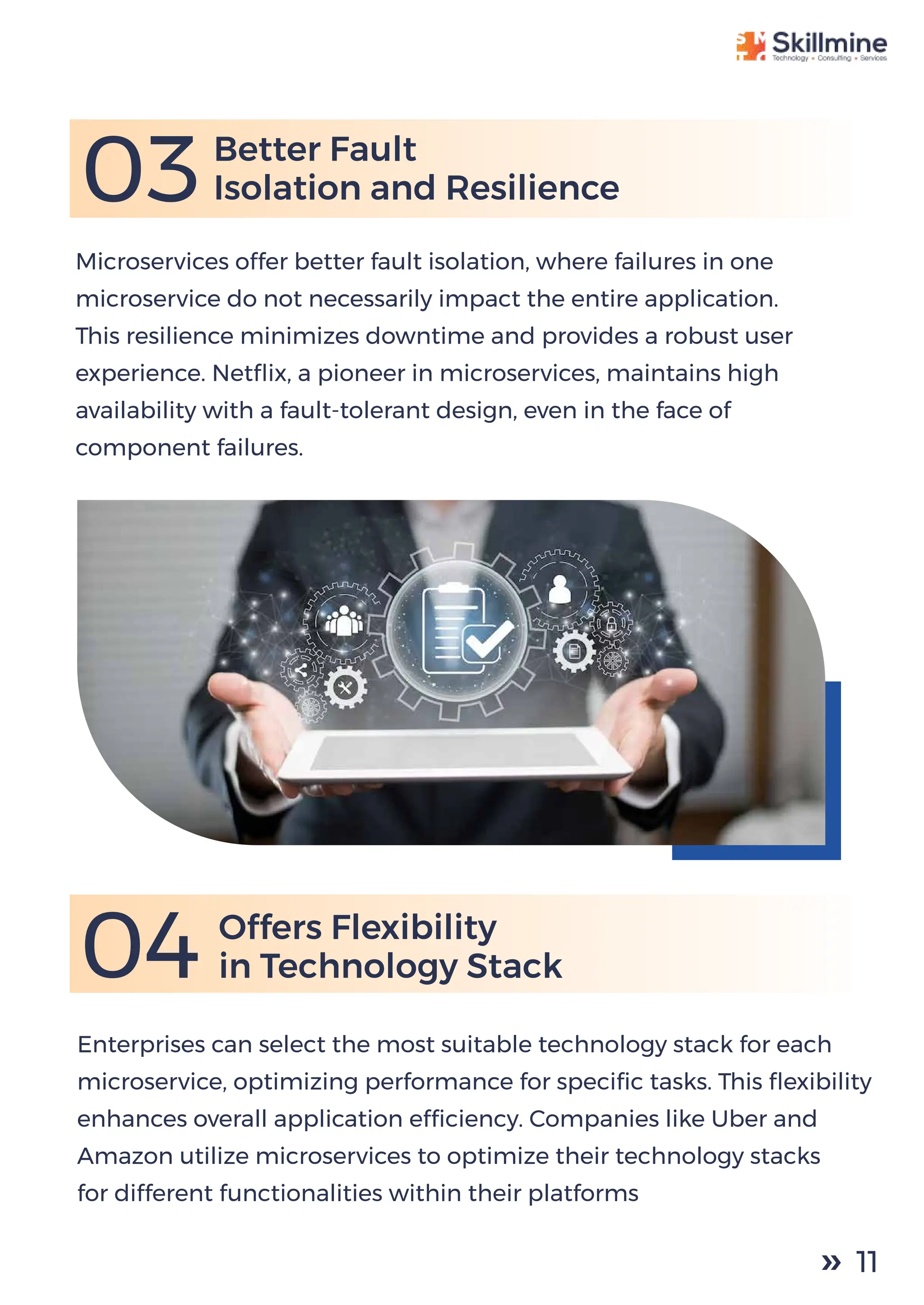 03
Microservices offer better fault isolation, where failures in one
microservice do not necessarily impact the entire application.
This resilience minimizes downtime and provides a robust user
experience. Netﬂix, a pioneer in microservices, maintains high
availability with a fault-tolerant design, even in the face of
component failures.
Better Fault
Isolation and Resilience
Enterprises can select the most suitable technology stack for each
microservice, optimizing performance for speciﬁc tasks. This ﬂexibility
enhances overall application efﬁciency. Companies like Uber and
Amazon utilize microservices to optimize their technology stacks
for different functionalities within their platforms
04 Offers Flexibility
in Technology Stack
11
 