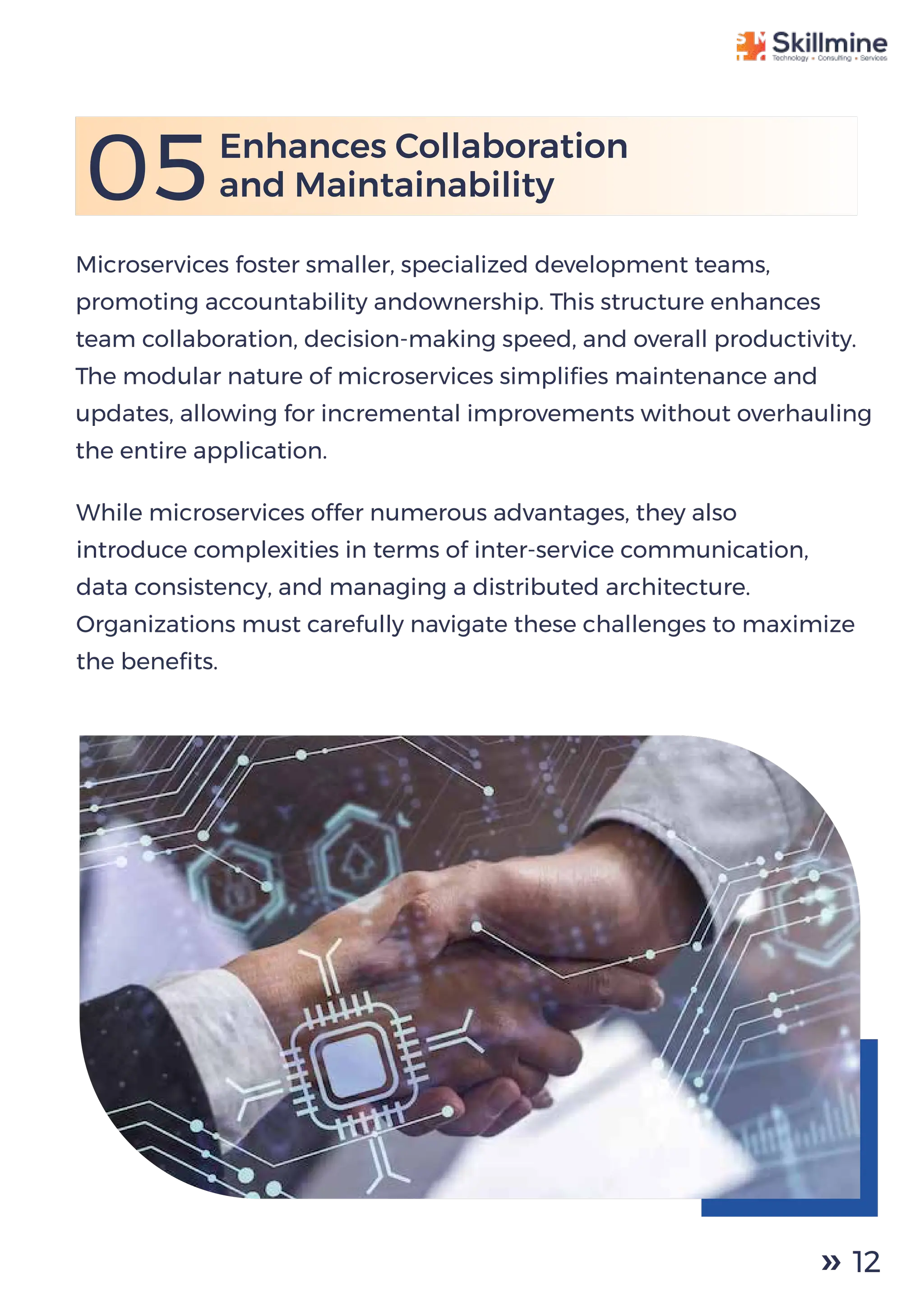 Microservices foster smaller, specialized development teams,
promoting accountability andownership. This structure enhances
team collaboration, decision-making speed, and overall productivity.
The modular nature of microservices simpliﬁes maintenance and
updates, allowing for incremental improvements without overhauling
the entire application.
05Enhances Collaboration
and Maintainability
While microservices offer numerous advantages, they also
introduce complexities in terms of inter-service communication,
data consistency, and managing a distributed architecture.
Organizations must carefully navigate these challenges to maximize
the beneﬁts.
12
 