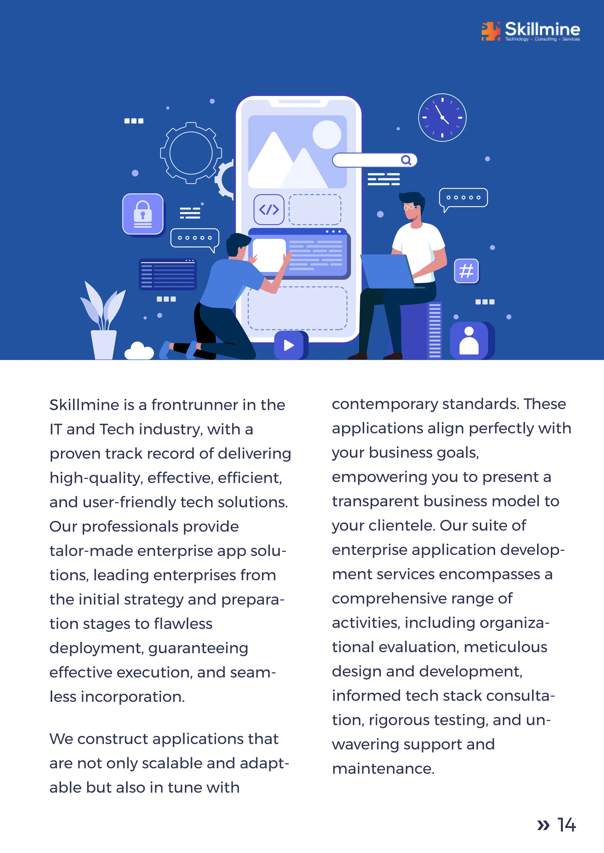 Skillmine is a frontrunner in the
IT and Tech industry, with a
proven track record of delivering
high-quality, effective, efﬁcient,
and user-friendly tech solutions.
Our professionals provide
talor-made enterprise app solu-
tions, leading enterprises from
the initial strategy and prepara-
tion stages to ﬂawless
deployment, guaranteeing
effective execution, and seam-
less incorporation.
We construct applications that
are not only scalable and adapt-
able but also in tune with
contemporary standards. These
applications align perfectly with
your business goals,
empowering you to present a
transparent business model to
your clientele. Our suite of
enterprise application develop-
ment services encompasses a
comprehensive range of
activities, including organiza-
tional evaluation, meticulous
design and development,
informed tech stack consulta-
tion, rigorous testing, and un-
wavering support and
maintenance.
14
 