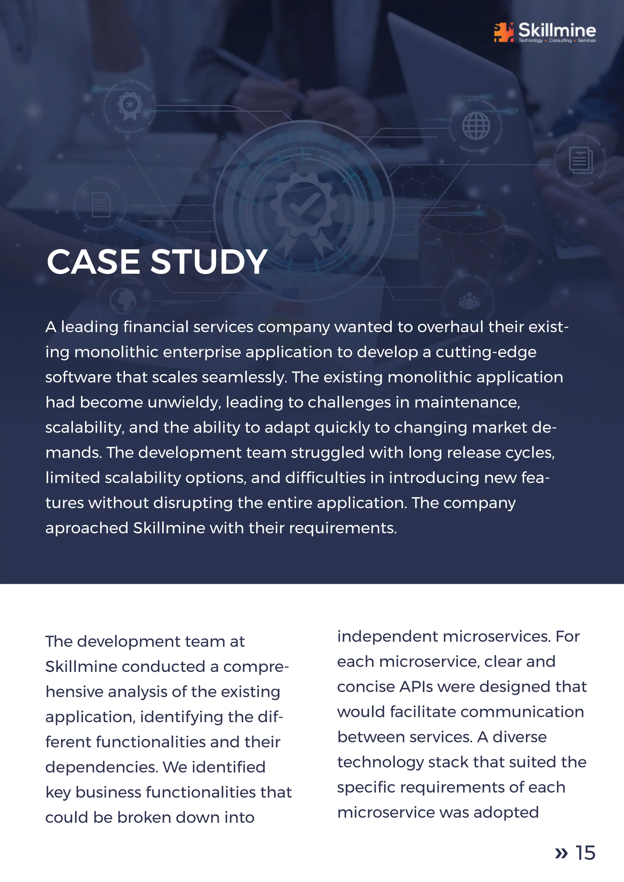 The development team at
Skillmine conducted a compre-
hensive analysis of the existing
application, identifying the dif-
ferent functionalities and their
dependencies. We identiﬁed
key business functionalities that
could be broken down into
independent microservices. For
each microservice, clear and
concise APIs were designed that
would facilitate communication
between services. A diverse
technology stack that suited the
speciﬁc requirements of each
microservice was adopted
A leading ﬁnancial services company wanted to overhaul their exist-
ing monolithic enterprise application to develop a cutting-edge
software that scales seamlessly. The existing monolithic application
had become unwieldy, leading to challenges in maintenance,
scalability, and the ability to adapt quickly to changing market de-
mands. The development team struggled with long release cycles,
limited scalability options, and difﬁculties in introducing new fea-
tures without disrupting the entire application. The company
aproached Skillmine with their requirements.
CASE STUDY
15
 
