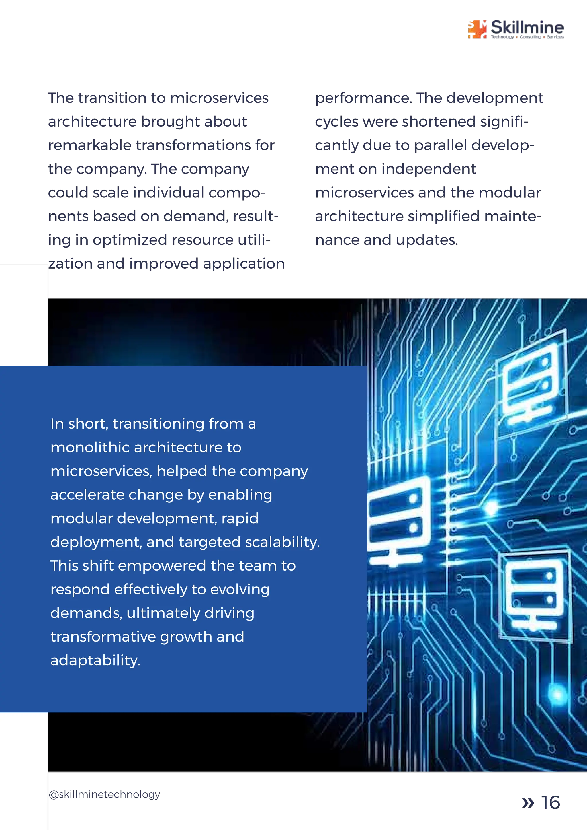 The transition to microservices
architecture brought about
remarkable transformations for
the company. The company
could scale individual compo-
nents based on demand, result-
ing in optimized resource utili-
zation and improved application
performance. The development
cycles were shortened signiﬁ-
cantly due to parallel develop-
ment on independent
microservices and the modular
architecture simpliﬁed mainte-
nance and updates.
@skillminetechnology
In short, transitioning from a
monolithic architecture to
microservices, helped the company
accelerate change by enabling
modular development, rapid
deployment, and targeted scalability.
This shift empowered the team to
respond effectively to evolving
demands, ultimately driving
transformative growth and
adaptability.
16
 
