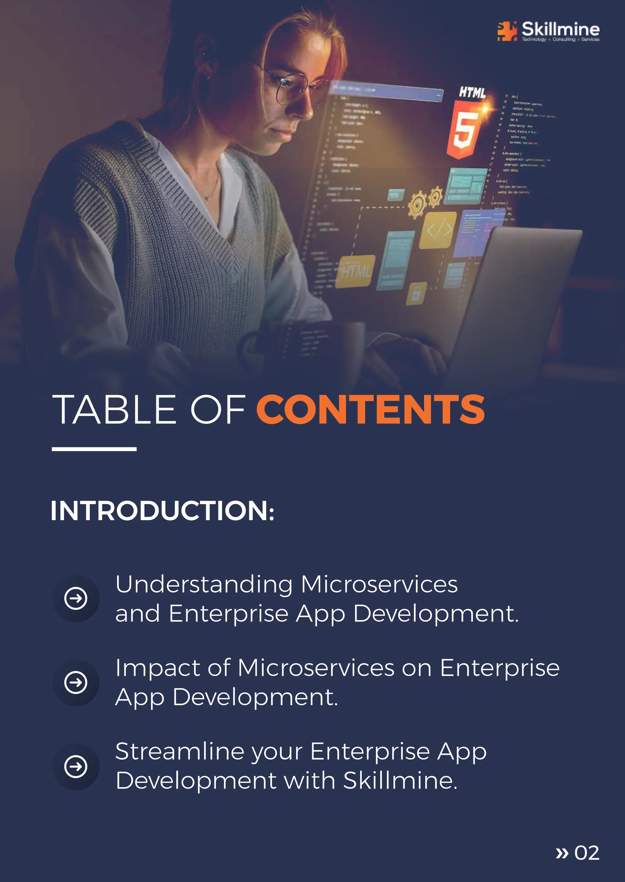 Understanding Microservices
and Enterprise App Development.
INTRODUCTION:
Streamline your Enterprise App
Development with Skillmine.
Impact of Microservices on Enterprise
App Development.
TABLE OF CONTENTS
02
 