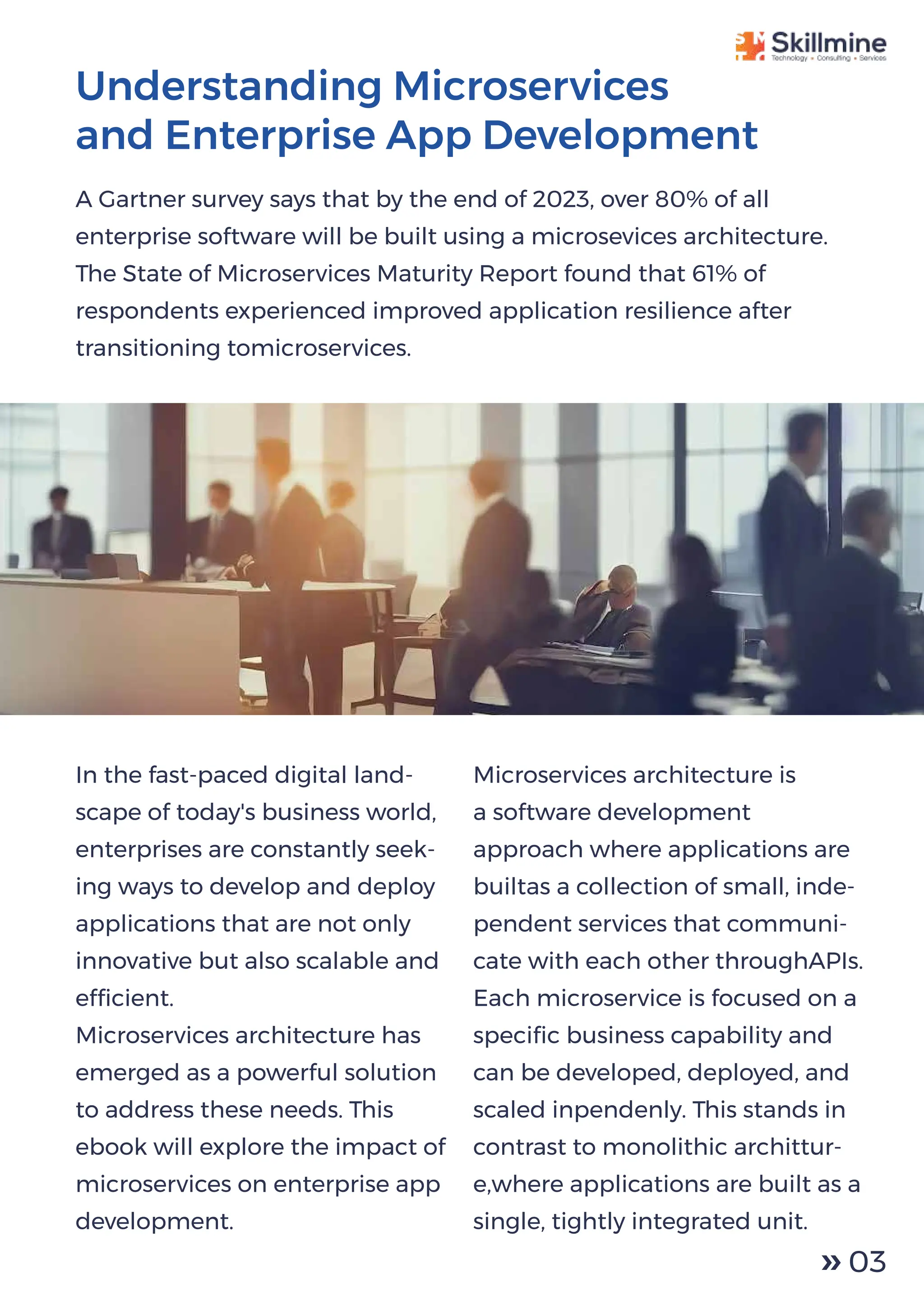 Understanding Microservices
and Enterprise App Development
A Gartner survey says that by the end of 2023, over 80% of all
enterprise software will be built using a microsevices architecture.
The State of Microservices Maturity Report found that 61% of
respondents experienced improved application resilience after
transitioning tomicroservices.
In the fast-paced digital land-
scape of today's business world,
enterprises are constantly seek-
ing ways to develop and deploy
applications that are not only
innovative but also scalable and
efﬁcient.
Microservices architecture has
emerged as a powerful solution
to address these needs. This
ebook will explore the impact of
microservices on enterprise app
development.
Microservices architecture is
a software development
approach where applications are
builtas a collection of small, inde-
pendent services that communi-
cate with each other throughAPIs.
Each microservice is focused on a
speciﬁc business capability and
can be developed, deployed, and
scaled inpendenly. This stands in
contrast to monolithic archittur-
e,where applications are built as a
single, tightly integrated unit.
03
 