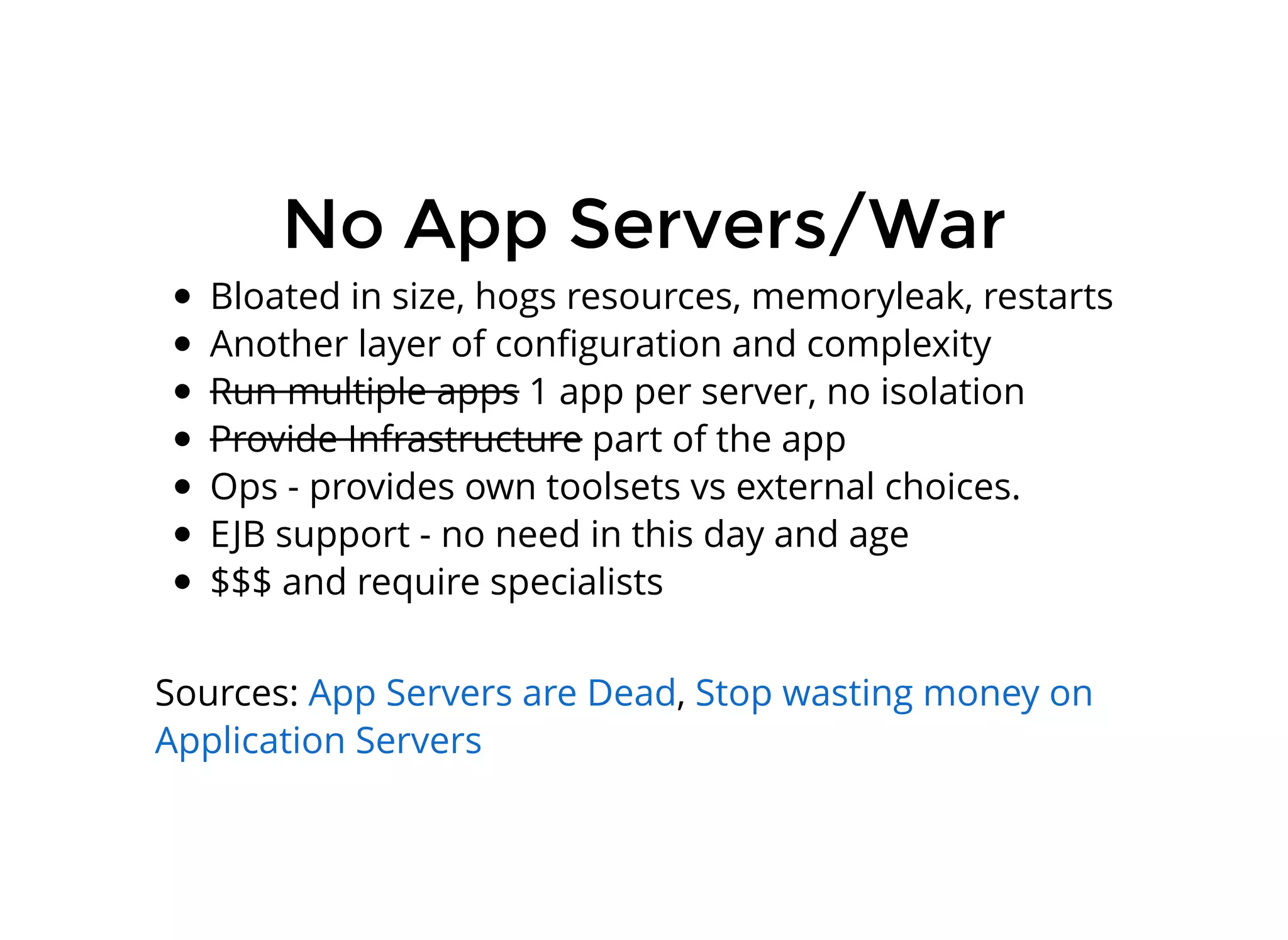No App Servers/WarNo App Servers/War
Bloated in size, hogs resources, memoryleak, restarts
Another layer of conﬁguration and complexity
Run multiple apps 1 app per server, no isolation
Provide Infrastructure part of the app
Ops - provides own toolsets vs external choices.
EJB support - no need in this day and age
$$$ and require specialists
Sources: ,App Servers are Dead Stop wasting money on
Application Servers
 