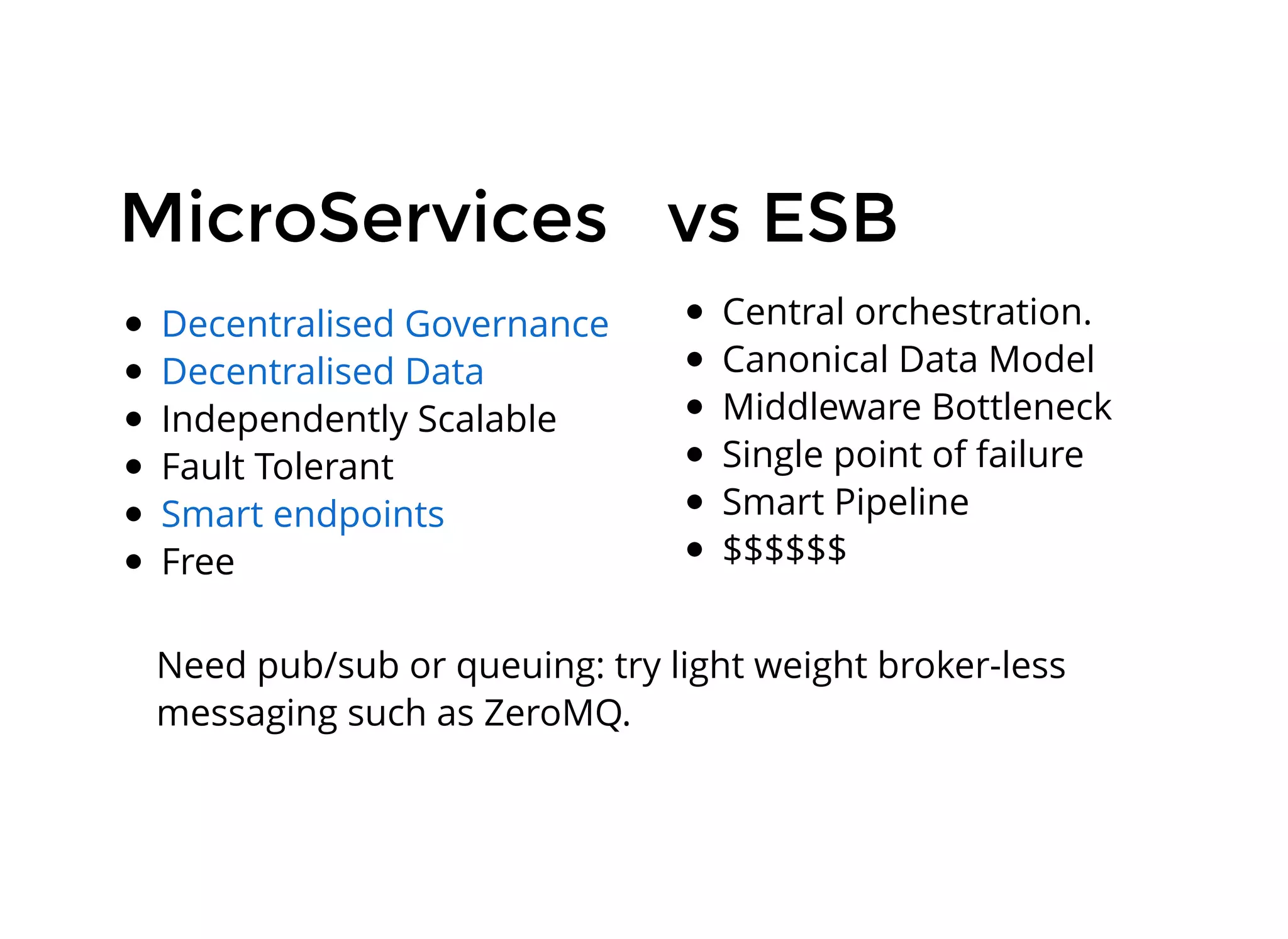 MicroServicesMicroServices
Independently Scalable
Fault Tolerant
Free
Decentralised Governance
Decentralised Data
Smart endpoints
vs ESBvs ESB
Central orchestration.
Canonical Data Model
Middleware Bottleneck
Single point of failure
Smart Pipeline
$$$$$$
Need pub/sub or queuing: try light weight broker-less
messaging such as ZeroMQ.
 
