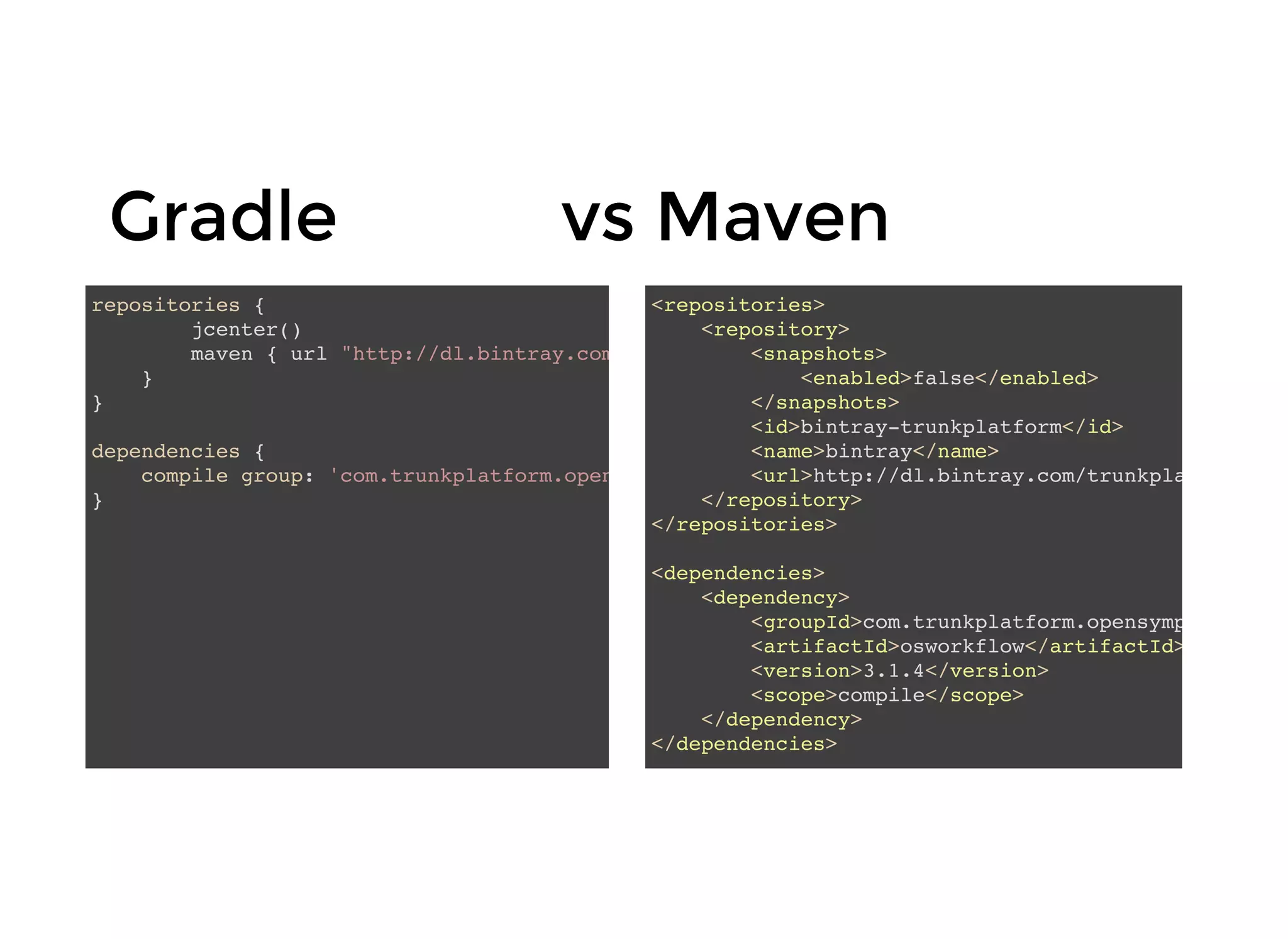 GradleGradle vs Mavenvs Maven
repositories {
jcenter()
maven { url "http://dl.bintray.com/trunkplatform/osworkflow" }
}
}
dependencies {
compile group: 'com.trunkplatform.opensymphony', name: 'osworkflow', version: '3.1.4'
}
<repositories>
<repository>
<snapshots>
<enabled>false</enabled>
</snapshots>
<id>bintray-trunkplatform</id>
<name>bintray</name>
<url>http://dl.bintray.com/trunkplatform/osw
</repository>
</repositories>
<dependencies>
<dependency>
<groupId>com.trunkplatform.opensymphony</gro
<artifactId>osworkflow</artifactId>
<version>3.1.4</version>
<scope>compile</scope>
</dependency>
</dependencies>
 