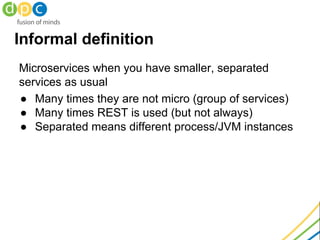 Informal definition
Microservices when you have smaller, separated
services as usual
● Many times they are not micro (group of services)
● Many times REST is used (but not always)
● Separated means different process/JVM instances
 