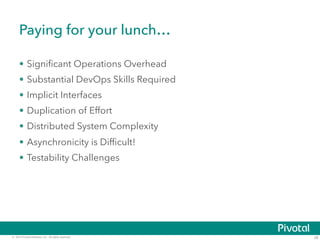 Paying for your lunch… 
• Significant Operations Overhead 
• Substantial DevOps Skills Required 
• Implicit Interfaces 
• Duplication of Effort 
• Distributed System Complexity 
• Asynchronicity is Difficult! 
• Testability Challenges 
© 2014 Pivotal Software, Inc. All rights reserved. 28 
 