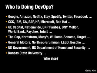 Who Is Doing DevOps? 
§ Google, Amazon, Netflix, Etsy, Spotify, Twitter, Facebook … 
§ CSC, IBM, CA, SAP, HP, Microsoft, Red Hat … 
§ GE Capital, Nationwide, BNP Paribas, BNY Mellon, ! 
World Bank, Paychex, Intuit … 
§ The Gap, Nordstrom, Macy’s, Williams-Sonoma, Target … 
§ General Motors, Northrop Grumman, LEGO, Bosche … 
§ UK Government, US Department of Homeland Security … 
§ Kansas State University… 
Who else? 
Gene Kim 
 