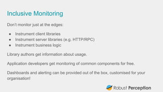 Inclusive Monitoring
Don’t monitor just at the edges:
● Instrument client libraries
● Instrument server libraries (e.g. HTTP/RPC)
● Instrument business logic
Library authors get information about usage.
Application developers get monitoring of common components for free.
Dashboards and alerting can be provided out of the box, customised for your
organisation!
 