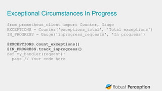Exceptional Circumstances In Progress
from prometheus_client import Counter, Gauge
EXCEPTIONS = Counter('exceptions_total', 'Total exceptions')
IN_PROGRESS = Gauge('inprogress_requests', 'In progress')
@EXCEPTIONS.count_exceptions()
@IN_PROGRESS.track_inprogress()
def my_handler(request):
pass // Your code here
 