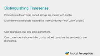 Distinguishing Timeseries
Prometheus doesn’t use dotted.strings like metric.tech.dublin.
Multi-dimensional labels instead like metric{industry=”tech”,city=”dublin”}
Can aggregate, cut, and slice along them.
Can come from instrumentation, or be added based on the service you are
monitoring.
 