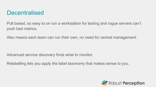 Decentralised
Pull based, so easy to on run a workstation for testing and rogue servers can’t
push bad metrics.
Also means each team can run their own, no need for central management.
Advanced service discovery finds what to monitor.
Relabelling lets you apply the label taxonomy that makes sense to you.
 