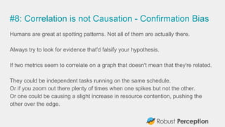 #8: Correlation is not Causation - Confirmation Bias
Humans are great at spotting patterns. Not all of them are actually there.
Always try to look for evidence that'd falsify your hypothesis.
If two metrics seem to correlate on a graph that doesn't mean that they're related.
They could be independent tasks running on the same schedule.
Or if you zoom out there plenty of times when one spikes but not the other.
Or one could be causing a slight increase in resource contention, pushing the
other over the edge.
 