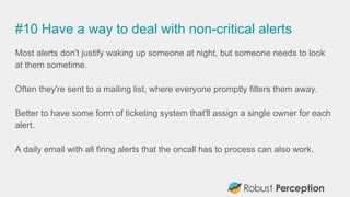 #10 Have a way to deal with non-critical alerts
Most alerts don't justify waking up someone at night, but someone needs to look
at them sometime.
Often they're sent to a mailing list, where everyone promptly filters them away.
Better to have some form of ticketing system that'll assign a single owner for each
alert.
A daily email with all firing alerts that the oncall has to process can also work.
 