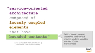 “service-oriented
architecture
composed of
loosely coupled
elements
that have
bounded contexts”
Self-contained; you can
update the code without
knowing anything about the
internals of other
microservices
Adrian Cockcroft (VP of Cloud Architecture @
AWS, former Cloud Architect at Netflix)
 