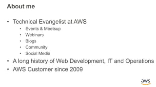About me
• Technical Evangelist at AWS
• Events & Meetsup
• Webinars
• Blogs
• Community
• Social Media
• A long history of Web Development, IT and Operations
• AWS Customer since 2009
 