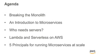 Agenda
• Breaking the Monolith
• An Introduction to Microservices
• Who needs servers?
• Lambda and Serverless on AWS
• 5 Principals for running Microservices at scale
 