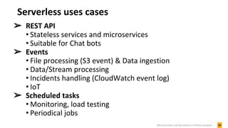Serverless uses cases
➢ REST API
• Stateless services and microservices
• Suitable for Chat bots
➢ Events
• File processing (S3 event) & Data ingestion
• Data/Stream processing
• Incidents handling (CloudWatch event log)
• IoT
➢ Scheduled tasks
• Monitoring, load testing
• Periodical jobs
19Microservices and Serverless in Python projects
 