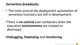 Serverless drawbacks
• The tools around the deployment automation of
serverless functions are still in development.
•There is no control over containers when the
execution environments are created or
destroyed
•Debugging, Deploying and monitoring
22Microservices and Serverless in Python projects
 