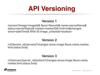 RACKSPACE® HOSTING | WWW.RACKSPACE.CO.UK
API Versioning!
https://www.flickr.com/photos/kevinbyrom/5027408898/
Version 1
/servers?image=imageId& flavor=flavorId& name=serverName&
status=serverStatus& marker=markerID& limit=int&changes-
since=dateTime& RAX-SI:image_schedule=boolean
Version 2
/v2/{tenant_id}/servers​{?changes-since,​image,​flavor,​name,​marker,​
limit,​status,​host}
Version 3
/v3/servers/{server_id}/action​{?changes-since,​image,​flavor,​name,​
marker,​limit,​status,​host}
 