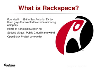 RACKSPACE® HOSTING | WWW.RACKSPACE.CO.UK
What is Rackspace?!
Founded in 1998 in San Antonio, TX by
three guys that wanted to create a hosting
company
Home of Fanatical Support /o/
Second biggest Public Cloud in the world
OpenStack Project co-founder
 