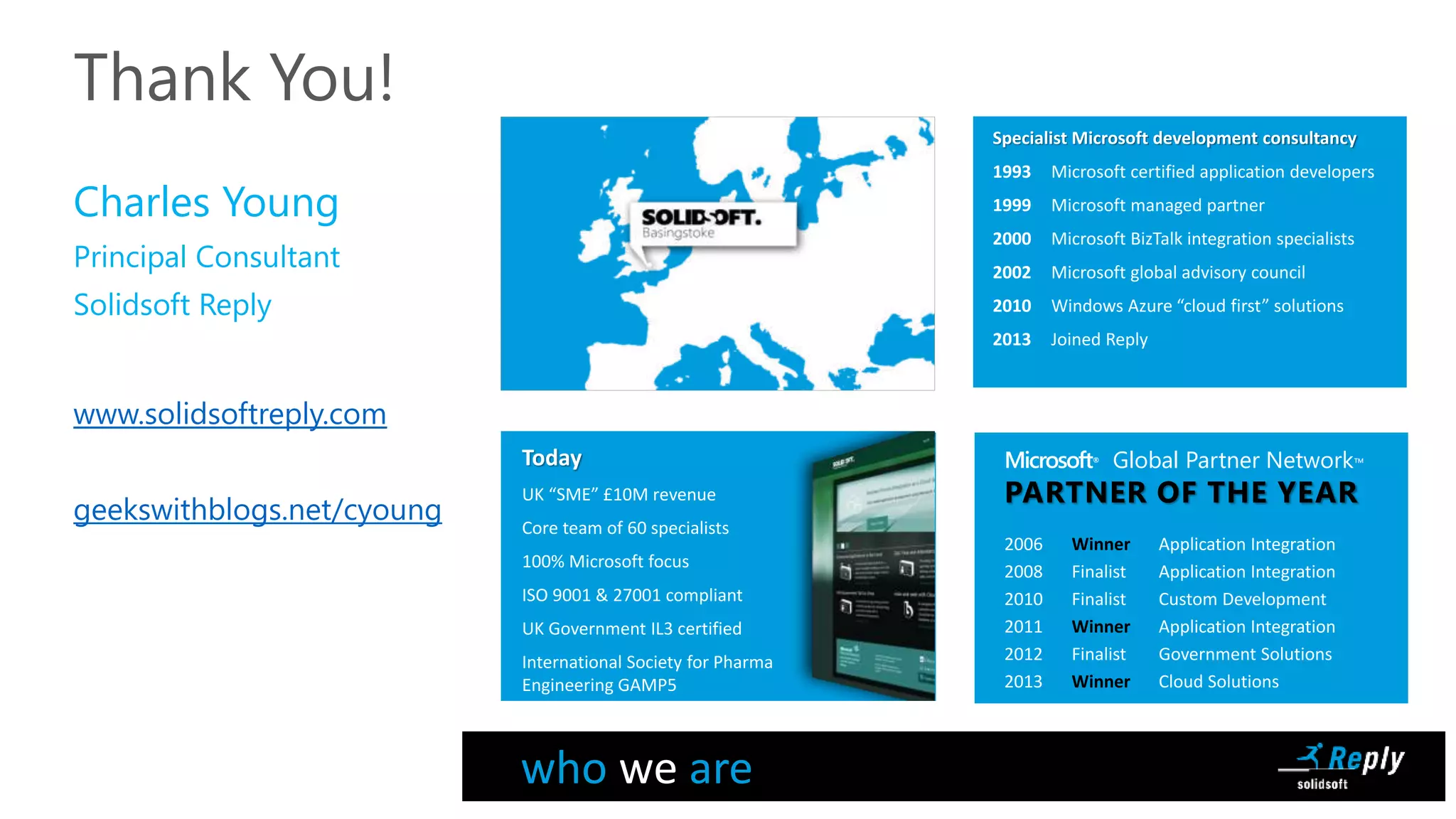 Thank You!
Charles Young
Principal Consultant
Solidsoft Reply
www.solidsoftreply.com
geekswithblogs.net/cyoung
Specialist Microsoft development consultancy
1993 Microsoft certified application developers
1999 Microsoft managed partner
2000 Microsoft BizTalk integration specialists
2002 Microsoft global advisory council
2010 Windows Azure “cloud first” solutions
2013 Joined Reply
Microsoft® Global Partner Network™
PARTNER OF THE YEAR
2006 Winner Application Integration
2008 Finalist Application Integration
2010 Finalist Custom Development
2011 Winner Application Integration
2012 Finalist Government Solutions
2013 Winner Cloud Solutions
Today
UK “SME” £10M revenue
Core team of 60 specialists
100% Microsoft focus
ISO 9001 & 27001 compliant
UK Government IL3 certified
International Society for Pharmaceutical
Engineering GAMP5
who we are
 
