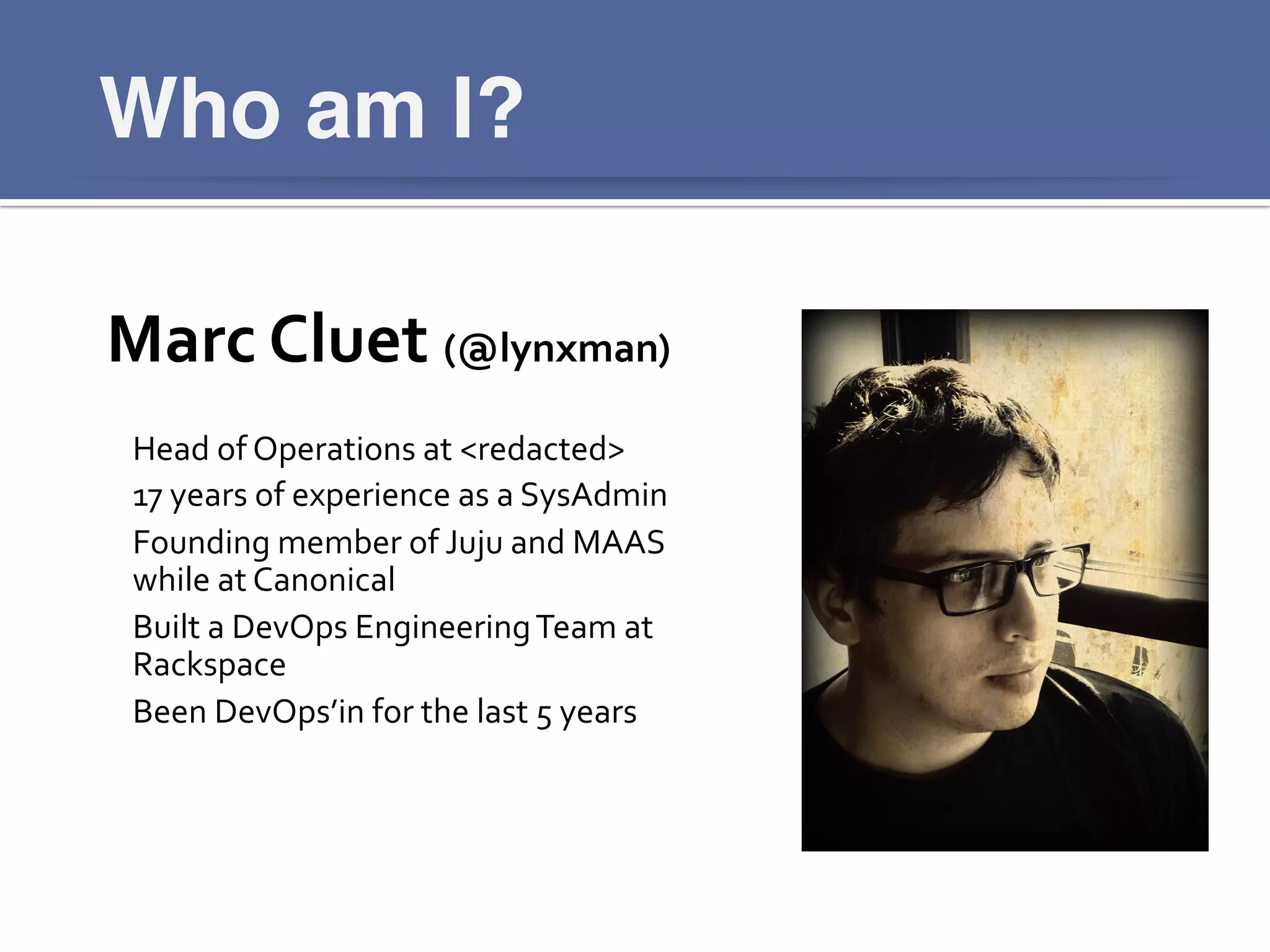 Who am I?!
Marc	
  Cluet	
  (@lynxman)	
  
	
  
Head	
  of	
  Operations	
  at	
  <redacted>	
  
17	
  years	
  of	
  experience	
  as	
  a	
  SysAdmin	
  
Founding	
  member	
  of	
  Juju	
  and	
  MAAS	
  
while	
  at	
  Canonical	
  
Built	
  a	
  DevOps	
  Engineering	
  Team	
  at	
  
Rackspace	
  
Been	
  DevOps’in	
  for	
  the	
  last	
  5	
  years	
  
 
