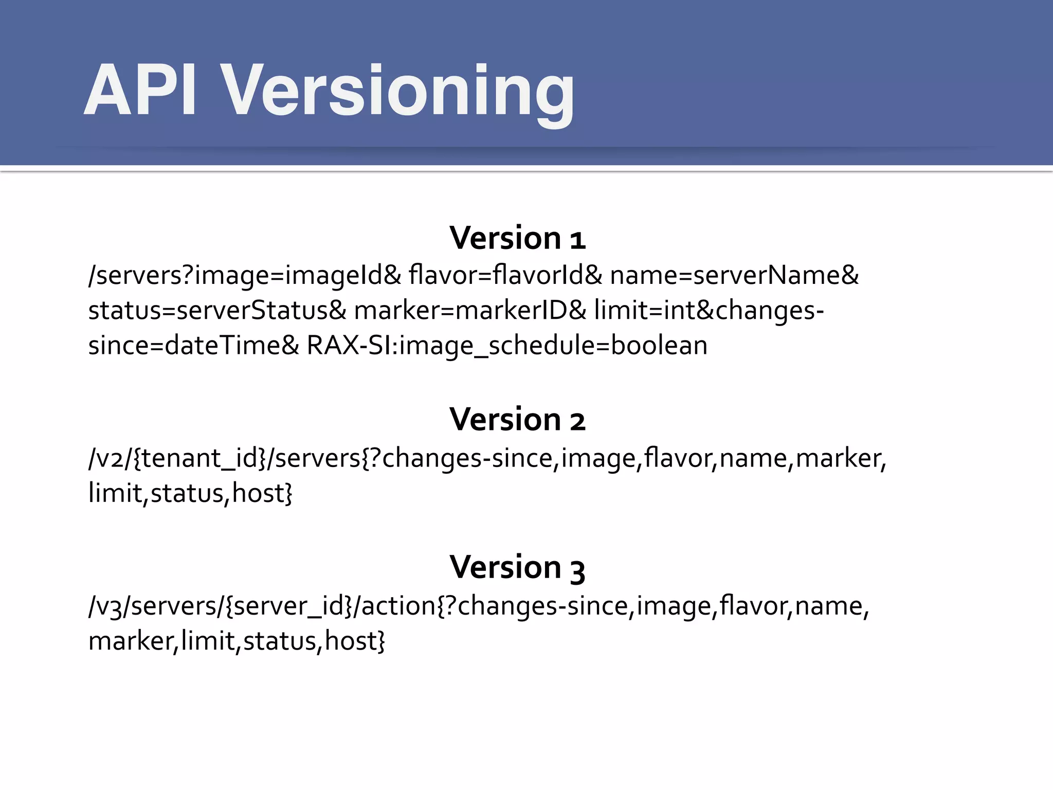 API Versioning!
https://www.ﬂickr.com/photos/kevinbyrom/5027408898/	
  
Version	
  1	
  
/servers?image=imageId&	
  ﬂavor=ﬂavorId&	
  name=serverName&	
  
status=serverStatus&	
  marker=markerID&	
  limit=int&changes-­‐
since=dateTime&	
  RAX-­‐SI:image_schedule=boolean	
  
	
  
Version	
  2	
  
/v2/{tenant_id}/servers{?changes-­‐since,image,ﬂavor,name,marker,
limit,status,host}	
  
	
  
Version	
  3	
  
/v3/servers/{server_id}/action{?changes-­‐since,image,ﬂavor,name,
marker,limit,status,host}	
  
	
  
 